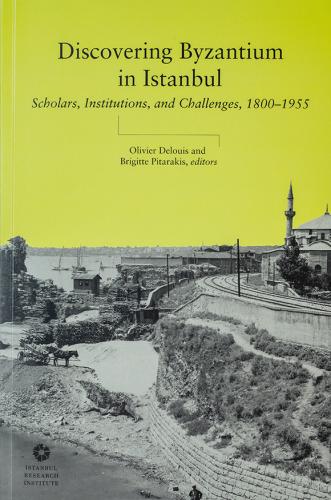 Discovering Byzantium in Istanbul : Scholars, Institutions, and Challe